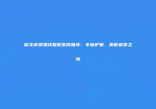 韶关市鼻埋线整形医院推荐：专业护航，美丽蜕变之旅