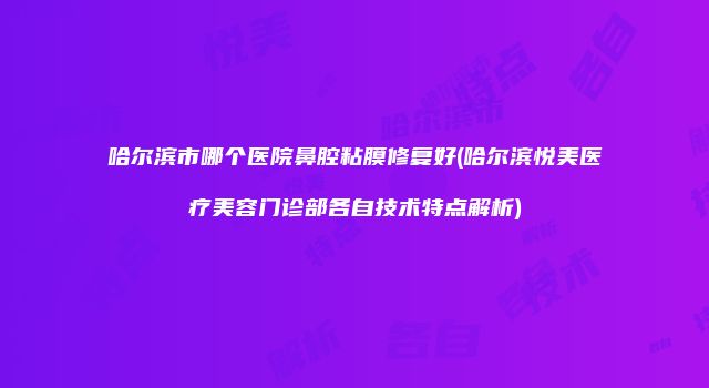 哈尔滨市哪个医院鼻腔粘膜修复好(哈尔滨悦美医疗美容门诊部各自技术特点解析)