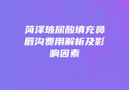 菏泽玻尿酸填充鼻唇沟费用解析及影响因素
