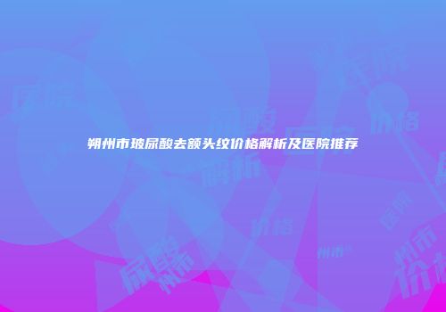 朔州市玻尿酸去额头纹价格解析及医院推荐