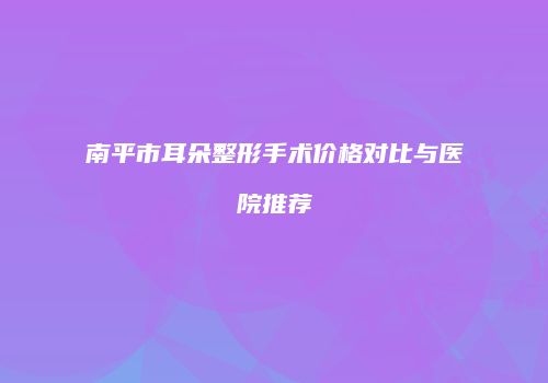 南平市耳朵整形手术价格对比与医院推荐