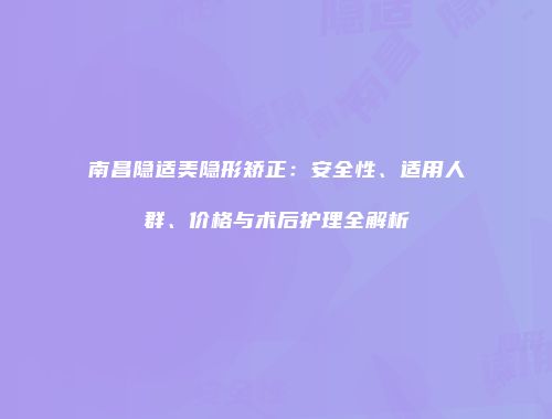 南昌隐适美隐形矫正：安全性、适用人群、价格与术后护理全解析
