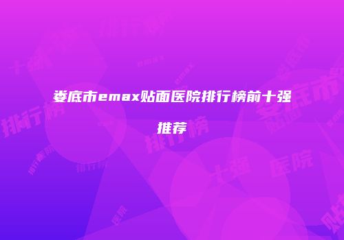 娄底市emax贴面医院排行榜前十强推荐