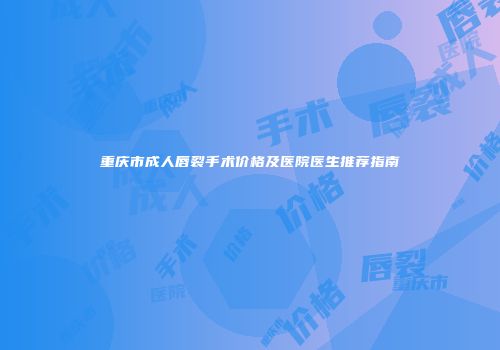 重庆市成人唇裂手术价格及医院医生推荐指南