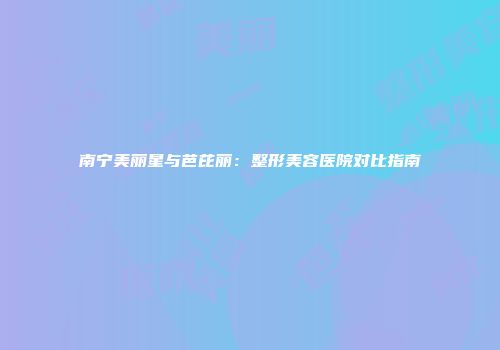 南宁美丽星与芭芘丽：整形美容医院对比指南