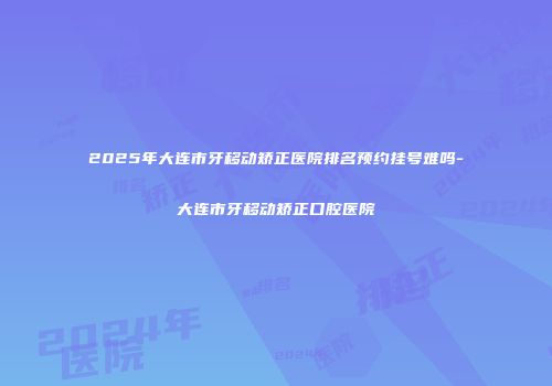 2025年大连市牙移动矫正医院排名预约挂号难吗-大连市牙移动矫正口腔医院
