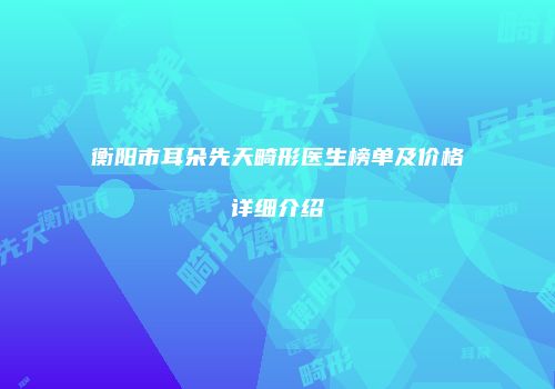 衡阳市耳朵先天畸形医生榜单及价格详细介绍