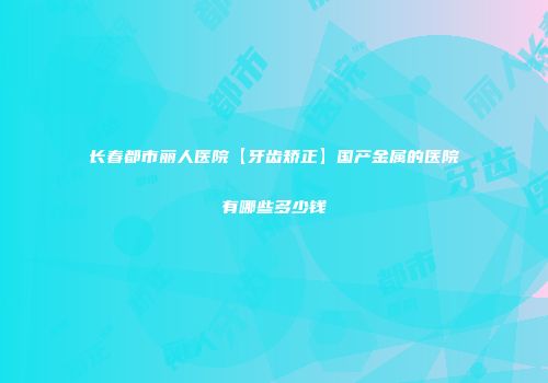 长春都市丽人医院【牙齿矫正】国产金属的医院有哪些多少钱