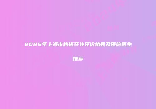 2025年上海市烤瓷牙补牙价格表及医院医生推荐