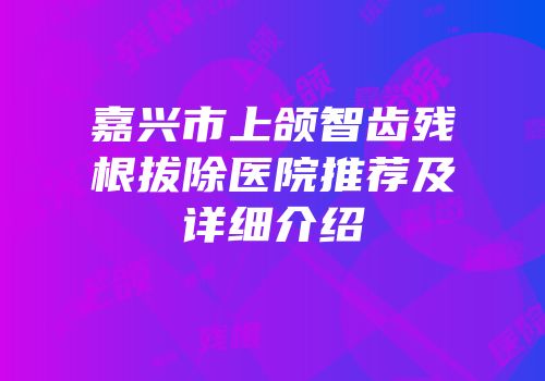 嘉兴市上颌智齿残根拔除医院推荐及详细介绍