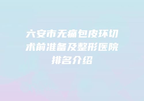 六安市无痛包皮环切术前准备及整形医院排名介绍