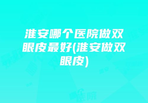 淮安哪个医院做双眼皮最好(淮安做双眼皮)