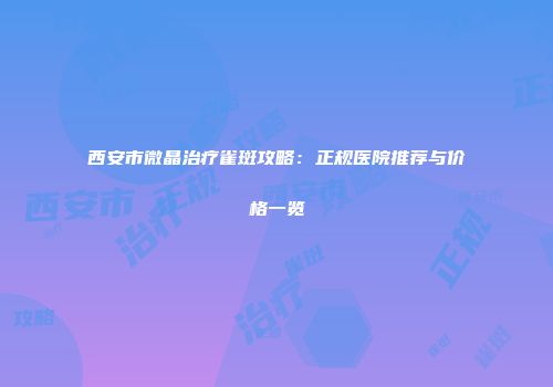 西安市微晶治疗雀斑攻略：正规医院推荐与价格一览