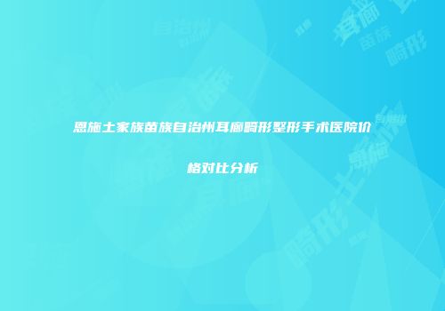 恩施土家族苗族自治州耳廊畸形整形手术医院价格对比分析