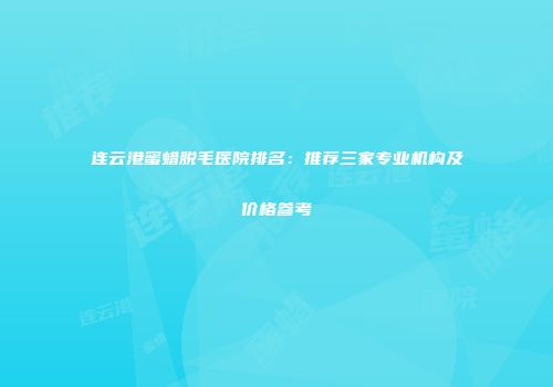 连云港蜜蜡脱毛医院排名：推荐三家专业机构及价格参考