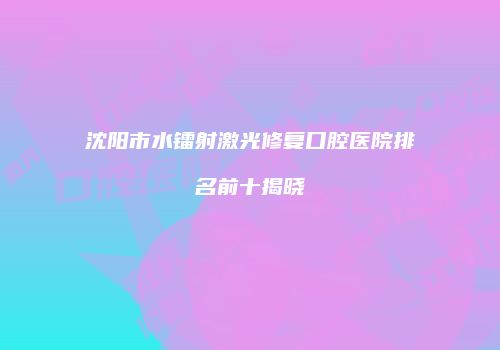 沈阳市水镭射激光修复口腔医院排名前十揭晓