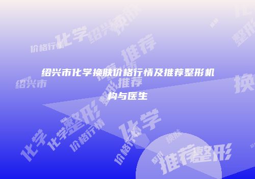 绍兴市化学换肤价格行情及推荐整形机构与医生