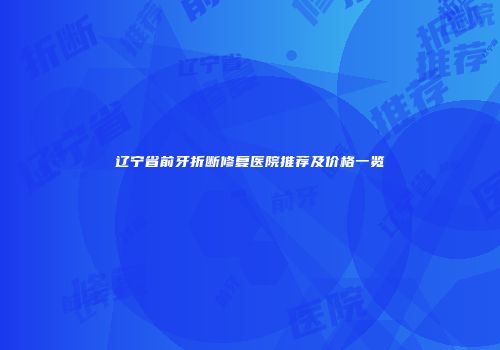 辽宁省前牙折断修复医院推荐及价格一览