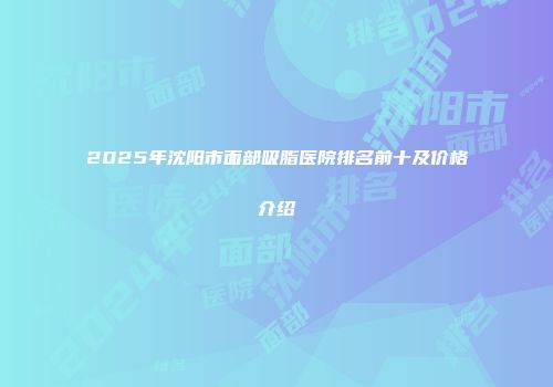 2025年沈阳市面部吸脂医院排名前十及价格介绍