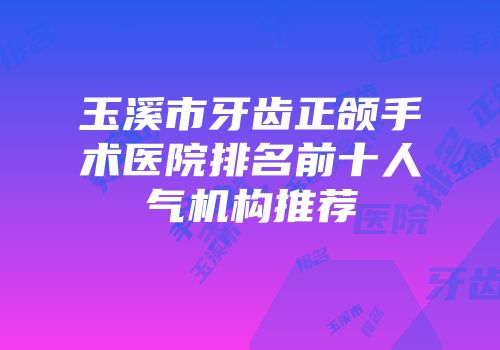 玉溪市牙齿正颌手术医院排名前十人气机构推荐