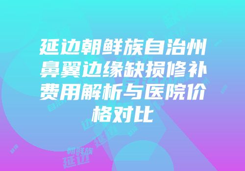 延边朝鲜族自治州鼻翼边缘缺损修补费用解析与医院价格对比