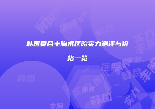韩国复合丰胸术医院实力测评与价格一览