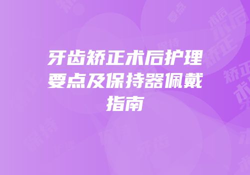 牙齿矫正术后护理要点及保持器佩戴指南