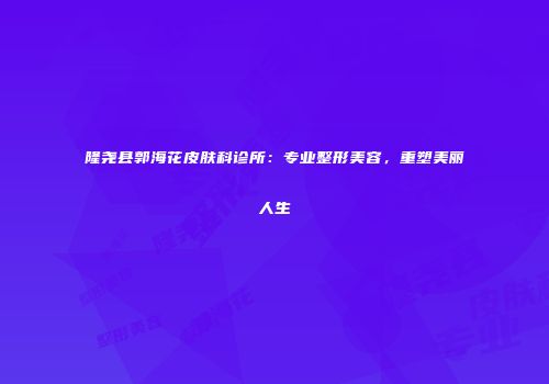 隆尧县郭海花皮肤科诊所：专业整形美容，重塑美丽人生