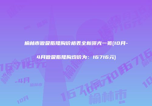 榆林市做吸脂隆胸价格表全新曝光一览(10月-4月做吸脂隆胸均价为：16716元)