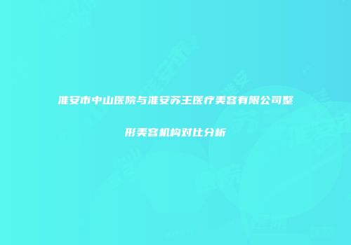 淮安市中山医院与淮安苏王医疗美容有限公司整形美容机构对比分析