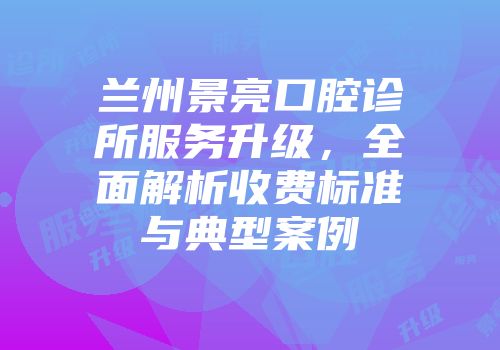 兰州景亮口腔诊所服务升级，全面解析收费标准与典型案例