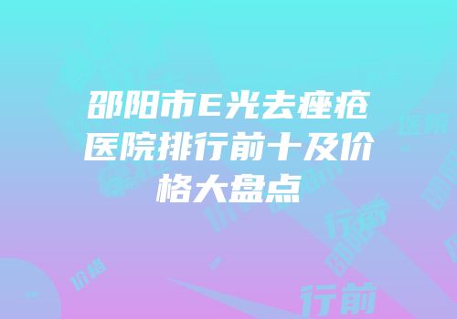 邵阳市E光去痤疮医院排行前十及价格大盘点