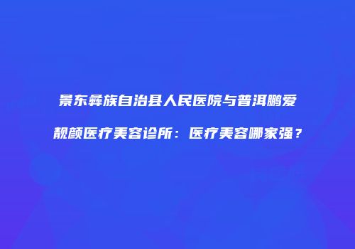 景东彝族自治县人民医院与普洱鹏爱靓颜医疗美容诊所：医疗美容哪家强？