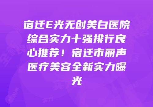 宿迁E光无创美白医院综合实力十强排行良心推荐！宿迁市丽声医疗美容全新实力曝光