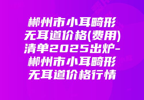 郴州市小耳畸形无耳道价格(费用)清单2025出炉-郴州市小耳畸形无耳道价格行情