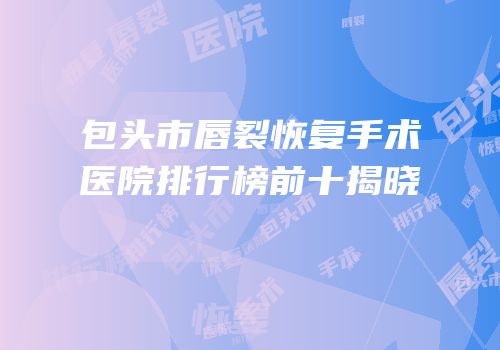 包头市唇裂恢复手术医院排行榜前十揭晓