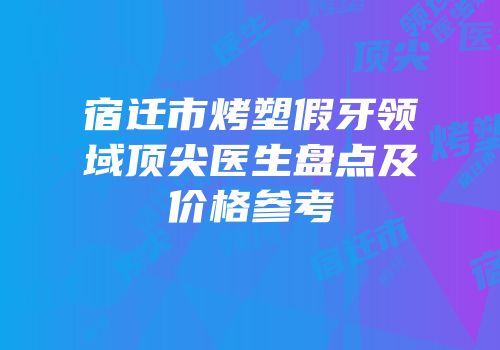 宿迁市烤塑假牙领域顶尖医生盘点及价格参考