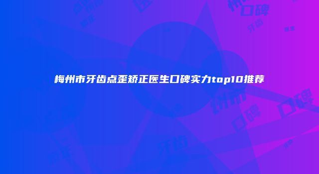 梅州市牙齿点歪矫正医生口碑实力top10推荐