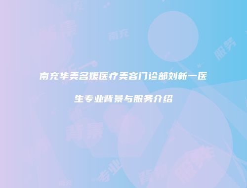 南充华美名媛医疗美容门诊部刘新一医生专业背景与服务介绍