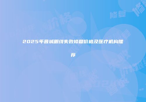 2025年晋城眼线失败修复价格及医疗机构推荐