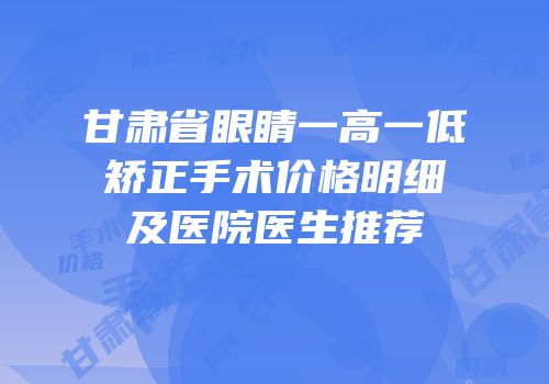 甘肃省眼睛一高一低矫正手术价格明细及医院医生推荐