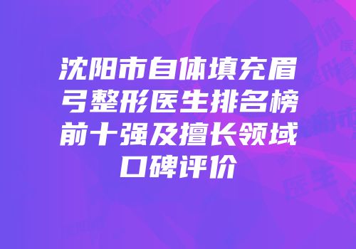 沈阳市自体填充眉弓整形医生排名榜前十强及擅长领域口碑评价