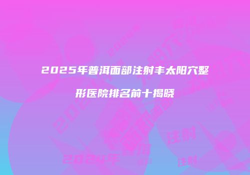 2025年普洱面部注射丰太阳穴整形医院排名前十揭晓