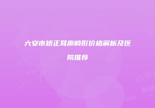 六安市矫正耳廓畸形价格解析及医院推荐