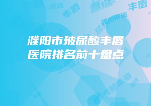 濮阳市玻尿酸丰唇医院排名前十盘点