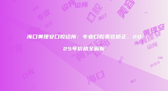 海口黄理安口腔诊所：专业口腔美容矫正，2025年价格全解析