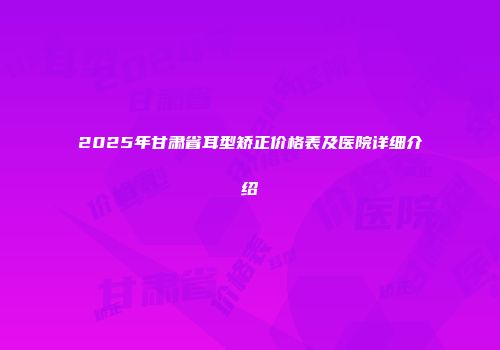 2025年甘肃省耳型矫正价格表及医院详细介绍