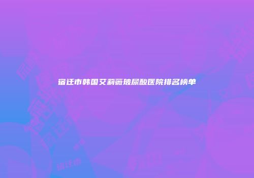 宿迁市韩国艾莉薇玻尿酸医院排名榜单