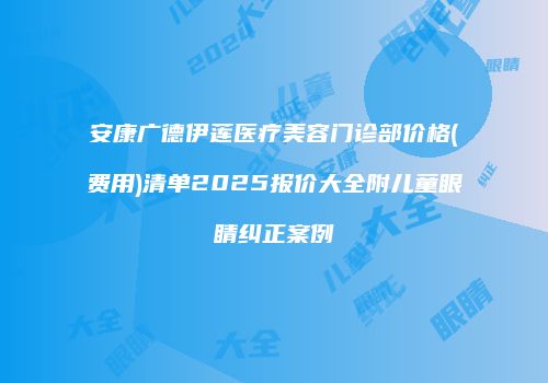 安康广德伊莲医疗美容门诊部价格(费用)清单2025报价大全附儿童眼睛纠正案例