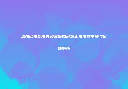 温州诺拉整形外科耳廓畸形矫正术注意事项与价格解析